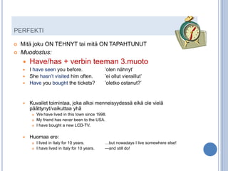 PERFEKTI

   Mitä joku ON TEHNYT tai mitä ON TAPAHTUNUT
   Muodostus:
       Have/has + verbin teeman 3.muoto
     I have seen you before.                      ’olen nähnyt’
     She hasn’t visited him often.                ’ei ollut vieraillut’
     Have you bought the tickets?                 ’oletko ostanut?’


       Kuvailet toimintaa, joka alkoi menneisyydessä eikä ole vielä
        päättynyt/vaikuttaa yhä
            We have lived in this town since 1998.
            My friend has never been to the USA.
            I have bought a new LCD-TV.

       Huomaa ero:
            I lived in Italy for 10 years.        …but nowadays I live somewhere else!
            I have lived in Italy for 10 years.   ---and still do!
 