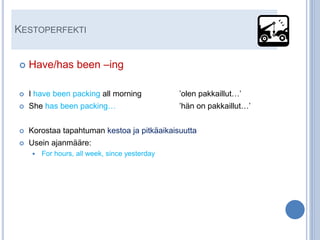 KESTOPERFEKTI


   Have/has been –ing

   I have been packing all morning            ’olen pakkaillut…’
   She has been packing…                      ’hän on pakkaillut…’


   Korostaa tapahtuman kestoa ja pitkäaikaisuutta
   Usein ajanmääre:
       For hours, all week, since yesterday
 