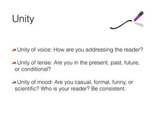Unity 
Unity of voice: How are you addressing the reader? 
Unity of tense: Are you in the present, past, future, 
or conditional? 
Unity of mood: Are you casual, formal, funny, or 
scientific? Who is your reader? Be consistent. 
 