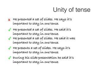 Unity of tense 
x He presented a set of slides. He says it’s 
important to stay in one tense. 
✓ He presented a set of slides. He said it’s 
important to stay in one tense. 
✓ He presented a set of slides. He said it was 
important to stay in one tense. 
✓ He presents a set of slides. He says it’s 
important to stay in one tense. 
✓ During his slide presentation he said it’s 
important to stay in one tense. 
 