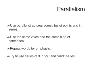 Parallelism 
Use parallel structures across bullet points and in 
series. 
Use the same voice and the same kind of 
sentences. 
Repeat words for emphasis. 
Try to use series of 3 in “or” and “and” series. 
 