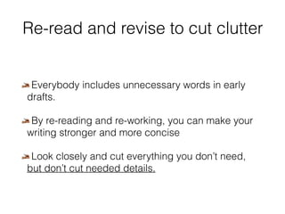 Re-read and revise to cut clutter 
Everybody includes unnecessary words in early 
drafts. 
By re-reading and re-working, you can make your 
writing stronger and more concise 
Look closely and cut everything you don’t need, 
but don’t cut needed details. 
 