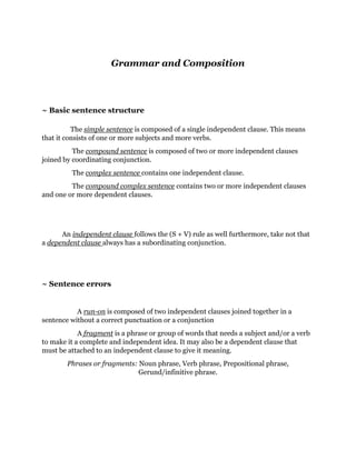 Grammar and Composition 
~ Basic sentence structure 
The simple sentence is composed of a single independent clause. This means 
that it consists of one or more subjects and more verbs. 
The compound sentence is composed of two or more independent clauses 
joined by coordinating conjunction. 
The complex sentence contains one independent clause. 
The compound complex sentence contains two or more independent clauses 
and one or more dependent clauses. 
An independent clause follows the (S + V) rule as well furthermore, take not that 
a dependent clause always has a subordinating conjunction. 
~ Sentence errors 
A run-on is composed of two independent clauses joined together in a 
sentence without a correct punctuation or a conjunction 
A fragment is a phrase or group of words that needs a subject and/or a verb 
to make it a complete and independent idea. It may also be a dependent clause that 
must be attached to an independent clause to give it meaning. 
Phrases or fragments: Noun phrase, Verb phrase, Prepositional phrase, 
Gerund/infinitive phrase. 
 
