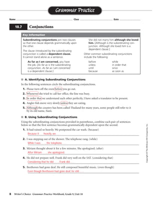 8 Writer’s Choice: Grammar Practice Workbook, Grade 9, Unit 10
■ A. Identifying Subordinating Conjunctions
In the following sentences circle the subordinating conjunctions.
1. Please turn off the oven before you go out.
2. Whenever she tried to call her office, the line was busy.
3. In order that we understand each other perfectly, I have asked a translator to be present.
4. Angler fish move very slowly unless they are eating.
5. Although the country has been called Thailand for many years, some people still refer to it
by its old name, Siam.
■ B. Using Subordinating Conjunctions
Using the subordinating conjunctions provided in parentheses, combine each pair of sentences
below so that the first sentence becomes grammatically dependent upon the second.
1. It had rained so heavily. We postponed the car wash. (because)
_________________________________________________________________________________
2. I was stepping out of the shower. The telephone rang. (while)
_________________________________________________________________________________
3. Miriam thought about it for a few minutes. She apologized. (after)
_________________________________________________________________________________
4. He did not prepare well. Frank did very well on the SAT. (considering that)
_________________________________________________________________________________
5. Beethoven had gone deaf. He still composed beautiful music. (even though)
_________________________________________________________________________________
Name ...................................................................................... Class .................................................. Date ................................
Grammar Practice
10.7 Conjunctions
Copyright
©
The
McGraw-Hill
Companies,
Inc.
Subordinating conjunctions join two clauses
so that one clause depends grammatically upon
the other.
The clause introduced by the subordinating
conjunction is called a dependent clause.
It cannot stand alone as a sentence.
As far as I am concerned, you have
the job. [As far as is the subordinating
conjunction. As far as I am concerned
is a dependent clause.]
She did not marry him although she loved
him. [Although is the subordinating con-
junction. Although she loved him is a
dependent clause.]
Other common subordinating conjunctions
include the following:
before while
unless in order that
until since
because as soon as
Key Information
Because it . . . heavily, we. . . .
While I was . . . , the telephone. . . .
After Miriam . . . , she apologized.
Considering that he did . . . , Frank did. . . .
Even though Beethoven had gone deaf, he still. . . .
 
