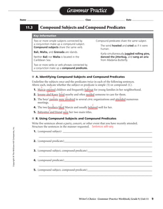 Writer’s Choice: Grammar Practice Workbook, Grade 9, Unit 11 9
Name ...................................................................................... Class .................................................. Date ................................
■ A. Identifying Compound Subjects and Compound Predicates
Underline the subjects once and the predicates twice in each of the following sentences.
Above each, indicate whether the subject or predicate is simple (S) or compound (C).
1. Marcie enjoyed children and frequently babysat for young families in her neighborhood.
2. Jeremy and Kasey lived nearby and often needed someone to care for them.
3. The boys’ parents were involved in several civic organizations and attended numerous
meetings.
4. The two brothers liked Marcie and usually behaved well for her.
5. Babysitter and friend were her two main titles.
■ B. Using Compound Subjects and Compound Predicates
Write five sentences about a party, concert, or other event that you have recently attended.
Structure the sentences in the manner requested.
1. (compound subject) _____________________________________________________________
_________________________________________________________________________________
2. (compound predicate)____________________________________________________________
_________________________________________________________________________________
3. (compound subject, compound predicate)____________________________________________
_________________________________________________________________________________
4. (compound predicate)____________________________________________________________
_________________________________________________________________________________
5. (compound subject, compound predicate)____________________________________________
_________________________________________________________________________________
Grammar Practice
11.3 Compound Subjects and Compound Predicates
Copyright
©
The
McGraw-Hill
Companies,
Inc.
Two or more simple subjects connected by
a conjunction make up a compound subject.
Compound subjects share the same verb.
Bali, Malta, and Grenada are islands.
Neither Bali nor Malta is located in the
Caribbean Sea.
Two or more verbs or verb phrases connected by
a conjunction make up a compound predicate.
Compound predicates share the same subject.
The wind howled and cried as if it were
human.
Karla simultaneously juggled rolling pins,
danced the jitterbug, and sang an aria
from Madama Butterfly.
Key Information
S C C
C
C
C
S C C
C
C
S
S
C
Sentences will vary.
 