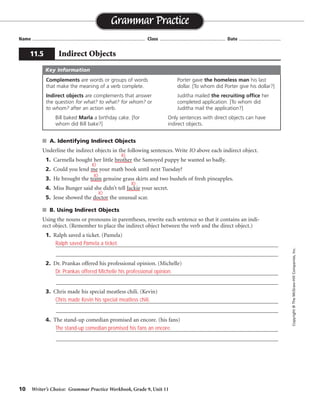 10 Writer’s Choice: Grammar Practice Workbook, Grade 9, Unit 11
■ A. Identifying Indirect Objects
Underline the indirect objects in the following sentences. Write IO above each indirect object.
1. Carmella bought her little brother the Samoyed puppy he wanted so badly.
2. Could you lend me your math book until next Tuesday?
3. He brought the team genuine grass skirts and two bushels of fresh pineapples.
4. Miss Bunger said she didn’t tell Jackie your secret.
5. Jesse showed the doctor the unusual scar.
■ B. Using Indirect Objects
Using the nouns or pronouns in parentheses, rewrite each sentence so that it contains an indi-
rect object. (Remember to place the indirect object between the verb and the direct object.)
1. Ralph saved a ticket. (Pamela)
_________________________________________________________________________________
_________________________________________________________________________________
2. Dr. Prankas offered his professional opinion. (Michelle)
_________________________________________________________________________________
_________________________________________________________________________________
3. Chris made his special meatless chili. (Kevin)
_________________________________________________________________________________
_________________________________________________________________________________
4. The stand-up comedian promised an encore. (his fans)
_________________________________________________________________________________
_________________________________________________________________________________
Name ...................................................................................... Class .................................................. Date ................................
Grammar Practice
11.5 Indirect Objects
Copyright
©
The
McGraw-Hill
Companies,
Inc.
Complements are words or groups of words
that make the meaning of a verb complete.
Indirect objects are complements that answer
the question for what? to what? for whom? or
to whom? after an action verb.
Bill baked Marla a birthday cake. [for
whom did Bill bake?]
Porter gave the homeless man his last
dollar. [To whom did Porter give his dollar?]
Juditha mailed the recruiting office her
completed application. [To whom did
Juditha mail the application?]
Only sentences with direct objects can have
indirect objects.
Key Information
IO
IO
IO
IO
IO
Ralph saved Pamela a ticket.
Dr. Prankas offered Michelle his professional opinion.
Chris made Kevin his special meatless chili.
The stand-up comedian promised his fans an encore.
 