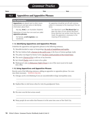 14 Writer’s Choice: Grammar Practice Workbook, Grade 9, Unit 12
■ A. Identifying Appositives and Appositive Phrases
Underline the appositives and appositive phrases in the following sentences.
1. Meredith decided to major in herpetology, the study of amphibians and reptiles.
2. The San Andreas fault, a fracture in the earth’s crust, is the focus of intense geologic study.
3. The policy was begun by Jimmy Carter, the thirty-ninth president of the United States.
4. The movie Chariots of Fire is still one of my favorites.
5. Jay’s friend Charles wants to train to be a pilot.
6. Shakespeare’s play A Midsummer Night’s Dream is one of the most recent to be made
into a film.
■ B. Using Appositives and Appositive Phrases
Rewrite each of the following sentences, adding an appositive or appositive phrase. Use com-
mas where necessary.
1. Chicago can be overwhelming if you are uncomfortable in large metropolitan areas.
_________________________________________________________________________________
_________________________________________________________________________________
2. Stephen likes to ride horses when he visits his grandparents’ farm.
_________________________________________________________________________________
_________________________________________________________________________________
3. His sister won the best actress award.
_________________________________________________________________________________
_________________________________________________________________________________
4. Many people do not realize that Panama is in the same time zone as New York City.
_________________________________________________________________________________
_________________________________________________________________________________
Name ...................................................................................... Class .................................................. Date ................................
Grammar Practice
12.2 Appositives and Appositive Phrases
Copyright
©
The
McGraw-Hill
Companies,
Inc.
Appositives are placed next to other nouns
and pronouns and give extra or identifying
information about them.
My dog, Ariel, is an Australian shepherd.
Appositives of more than one word are called
appositive phrases.
His fiancee, a civil engineer, was
transferred.
An appositive should be set off with commas
unless it is necessary to the meaning of the sen-
tence.
Toni Morrison’s novel The Bluest Eye has
been the topic of such serious discussion.
[Since Morrison has written more than one
novel, the appositive is necessary to the
meaning of the sentence.]
Key Information
Sentences may vary.
 