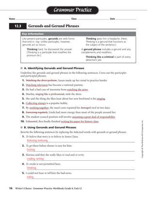 16 Writer’s Choice: Grammar Practice Workbook, Grade 9, Unit 12
■ A. Identifying Gerunds and Gerund Phrases
Underline the gerunds and gerund phrases in the following sentences. Cross out the participles
and participial phrases.
1. Watching the diver perform, Susan made up her mind to practice harder.
2. Watching television has become a national pastime.
3. He had a bad case of insomnia from watching the news.
4. Martha, singing like a professional, stole the show.
5. She said the thing she likes least about her new boyfriend is his singing.
6. Collecting stamps is a popular hobby.
7. By working together, the man’s sons repaired his damaged roof in two days.
8. Exercising regularly, Linda had more energy than most of the people around her.
9. The student council position will involve assuming a great deal of responsibility.
10. Exhausted, Ben finally finished writing his paper for history class.
■ B. Using Gerunds and Gerund Phrases
Rewrite the following sentences by replacing the italicized words with gerunds or gerund phrases.
1. To believe that story is to believe in Santa Claus.
_________________________________________________________________________________
2. To get there before dinner is easy for him.
_________________________________________________________________________________
3. Marissa said that she really likes to read and to write.
_________________________________________________________________________________
4. To smoke is not permitted here.
_________________________________________________________________________________
5. I could not bear to tell him the bad news.
_________________________________________________________________________________
Name ...................................................................................... Class .................................................. Date ................................
Grammar Practice
12.3 Gerunds and Gerund Phrases
Copyright
©
The
McGraw-Hill
Companies,
Inc.
Like present participles, gerunds are verb forms
that end in -ing. Unlike participles, however,
gerunds act as nouns.
Thinking hard, he discovered the answer.
[Thinking is a participle that modifies the
pronoun he.]
Thinking gives him a headache. [Here,
Thinking is a gerund that functions as
the subject of the sentence.]
A gerund phrase includes a gerund and any
complements and modifiers.
Thinking like a criminal is part of every
detective’s job.
Key Information
Believing, believing
Getting
reading, writing
Smoking
telling
 