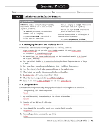 Writer’s Choice: Grammar Practice Workbook, Grade 9, Unit 12 17
Name ...................................................................................... Class .................................................. Date ................................
■ A. Identifying Infinitives and Infinitive Phrases
Underline the infinitives and infinitive phrases in the following sentences.
1. To get to the village, first you have to take a ferry and then you have to take a taxi.
2. Is it really better to look before you leap?
3. She wanted to try out for the basketball team, but she learned that in order to do that she
had to have a B average.
4. They had initially decided to go mountain climbing but feared they were too out of shape
to try it.
5. They have always wanted to go to India to see if they could find their relatives.
6. Here the writer tried to develop an unusual image in the reader’s mind.
7. When Laticia was late, her friends decided to leave without her.
8. To win the prize will require extraordinary effort.
9. When they travel, his parents like to visit historical places.
10. If you do not want to drive in the city, you will need to take the bus.
■ B. Using Infinitives
Rewrite the following sentences by changing the underlined words or phrases to infinitives.
1. Getting there by car is almost impossible.
_________________________________________________________________________________
2. My aunt Mattie really likes swimming in the Atlantic in December.
_________________________________________________________________________________
3. Listening well is a skill worth cultivating.
_________________________________________________________________________________
4. I have decided that approaching him is more trouble than it is worth.
_________________________________________________________________________________
5. Florence began taking lessons at the age of five.
_________________________________________________________________________________
Grammar Practice
12.3 Infinitives and Infinitive Phrases
Copyright
©
The
McGraw-Hill
Companies,
Inc.
Infinitives are base forms of verbs preceded by
the word to. Infinitives can be used as nouns,
adjectives, or adverbs.
To smoke is prohibited. [The infinitive to
smoke is used as a subject.]
Raphael loves to cook. [The infinitive to
cook is used as a direct object.]
He had a longing to escape. [The infinitive
to escape is used as an adjective.]
He was too angry to talk. [The infinitive
to talk is used as an adverb.]
Infinitive phrases include an infinitive plus all
modifiers and complements.
It is easiest to get there by plane.
Key Information
To get
to swim
To listen
to approach
to take
 