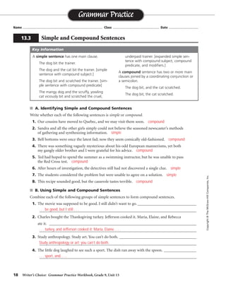 18 Writer’s Choice: Grammar Practice Workbook, Grade 9, Unit 13
■ A. Identifying Simple and Compound Sentences
Write whether each of the following sentences is simple or compound.
1. Our cousins have moved to Quebec, and we may visit them soon.
2. Sandra and all the other girls simply could not believe the seasoned newscaster’s methods
of gathering and synthesizing information.
3. Bell bottoms were once the latest fad; now they seem comically old-fashioned.
4. There was something vaguely mysterious about his odd European mannerisms, yet both
my gangly older brother and I were grateful for his advice.
5. Ted had hoped to spend the summer as a swimming instructor, but he was unable to pass
the Red Cross test.
6. After hours of investigation, the detectives still had not discovered a single clue.
7. The students considered the problem but were unable to agree on a solution.
8. This recipe sounded good, but the casserole tastes terrible.
■ B. Using Simple and Compound Sentences
Combine each of the following groups of simple sentences to form compound sentences.
1. The movie was supposed to be good. I still didn’t want to go. _____________________________
_________________________________________________________________________________
2. Charles bought the Thanksgiving turkey. Jefferson cooked it. Maria, Elaine, and Rebecca
ate it. ____________________________________________________________________________
_________________________________________________________________________________
3. Study anthropology. Study art. You can’t do both. ______________________________________
_________________________________________________________________________________
4. The little dog laughed to see such a sport. The dish ran away with the spoon. ________________
_________________________________________________________________________________
Name ...................................................................................... Class .................................................. Date ................................
Grammar Practice
13.3 Simple and Compound Sentences
Copyright
©
The
McGraw-Hill
Companies,
Inc.
A simple sentence has one main clause.
The dog bit the trainer.
The dog and the cat bit the trainer. [simple
sentence with compound subject.]
The dog bit and scratched the trainer. [sim-
ple sentence with compound predicate]
The mangy dog and the scruffy, yowling
cat viciously bit and scratched the cruel,
underpaid trainer. [expanded simple sen-
tence with compound subject, compound
predicate, and modifiers.]
A compound sentence has two or more main
clauses joined by a coordinating conjunction or
a semicolon.
The dog bit, and the cat scratched.
The dog bit; the cat scratched.
Key Information
compound
simple
compound
compound
compound
simple
simple
compound
. . . be good, but I still . . .
. . . turkey, and Jefferson cooked it; Maria, Elaine. . . .
Study anthropology or art; you can’t do both.
. . . sport, and. . . .
 