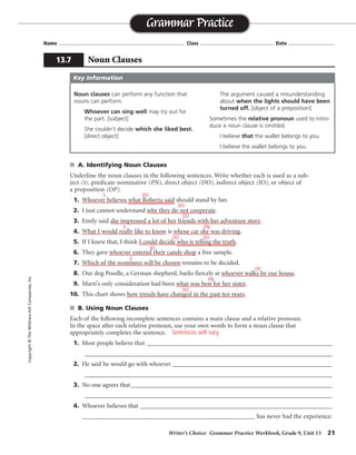 S
Writer’s Choice: Grammar Practice Workbook, Grade 9, Unit 13 21
Name ...................................................................................... Class .................................................. Date ................................
■ A. Identifying Noun Clauses
Underline the noun clauses in the following sentences. Write whether each is used as a sub-
ject (S), predicate nominative (PN), direct object (DO), indirect object (IO), or object of
a preposition (OP).
1. Whoever believes what Roberta said should stand by her.
2. I just cannot understand why they do not cooperate.
3. Emily said she impressed a lot of her friends with her adventure story.
4. What I would really like to know is whose car she was driving.
5. If I knew that, I think I could decide who is telling the truth.
6. They gave whoever entered their candy shop a free sample.
7. Which of the nominees will be chosen remains to be decided.
8. Our dog Poodle, a German shepherd, barks fiercely at whoever walks by our house.
9. Marti’s only consideration had been what was best for her sister.
10. This chart shows how trends have changed in the past ten years.
■ B. Using Noun Clauses
Each of the following incomplete sentences contains a main clause and a relative pronoun.
In the space after each relative pronoun, use your own words to form a noun clause that
appropriately completes the sentence.
1. Most people believe that __________________________________________________________
_________________________________________________________________________________
2. He said he would go with whoever __________________________________________________
_________________________________________________________________________________
3. No one agrees that_______________________________________________________________
_________________________________________________________________________________
4. Whoever believes that ____________________________________________________________
______________________________________________________ has never had the experience.
Grammar Practice
13.7 Noun Clauses
Copyright
©
The
McGraw-Hill
Companies,
Inc.
Noun clauses can perform any function that
nouns can perform.
Whoever can sing well may try out for
the part. [subject]
She couldn’t decide which she liked best.
[direct object]
The argument caused a misunderstanding
about when the lights should have been
turned off. [object of a preposition]
Sometimes the relative pronoun used to intro-
duce a noun clause is omitted.
I believe that the wallet belongs to you.
I believe the wallet belongs to you.
Key Information
DO
DO
DO
S PN
DO
DO
IO
S
OP
PN
DO
Sentences will vary.
 