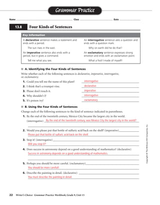 22 Writer’s Choice: Grammar Practice Workbook, Grade 9, Unit 13
■ A. Identifying the Four Kinds of Sentences
Write whether each of the following sentences is declarative, imperative, interrogative,
or exclamatory.
1. Could you tell me the name of this plant? ________________________________________
2. I think that’s a trumpet vine. ________________________________________
3. Please don’t touch it. ________________________________________
4. Why shouldn’t I? ________________________________________
5. It’s poison ivy! ________________________________________
■ B. Using the Four Kinds of Sentences
Change each of the following sentences to the kind of sentence indicated in parentheses.
1. By the end of the twentieth century, Mexico City became the largest city in the world.
(interrogative) __________________________________________________________________
_________________________________________________________________________________
2. Would you please put that bottle of sulfuric acid back on the shelf? (imperative)______________
_________________________________________________________________________________
3. Stop it! (interrogative)____________________________________________________________
_________________________________________________________________________________
4. Does success in astronomy depend on a good understanding of mathematics? (declarative)
_________________________________________________________________________________
_________________________________________________________________________________
5. Perhaps you should be more careful. (exclamatory)_______________________________________
_________________________________________________________________________________
6. Describe the painting in detail. (declarative) __________________________________________
_________________________________________________________________________________
Name ...................................................................................... Class .................................................. Date ................................
Grammar Practice
13.8 Four Kinds of Sentences
Copyright
©
The
McGraw-Hill
Companies,
Inc.
A declarative sentence makes a statement and
ends with a period.
The sun rises in the east.
An imperative sentence also ends with a
period, but it gives a command.
Tell me what you see.
An interrogative sentence asks a question and
ends with a question mark.
Why on earth did he do that?
An exclamatory sentence expresses strong
emotion and ends with an exclamation point.
What a fool I made of myself!
Key Information
interrogative
declarative
imperative
interrogative
exclamatory
By the end of the twentieth century, was Mexico City the largest city in the world?
Please put that bottle of sulfuric acid back on the shelf.
Will you stop it?
Success in astronomy depends on a good understanding of mathematics.
You should be more careful!
You must describe the painting in detail.
 