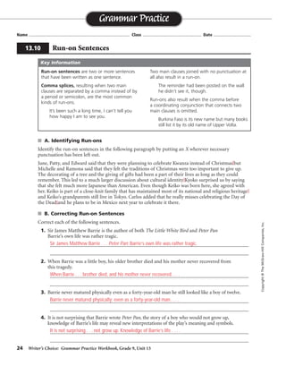 24 Writer’s Choice: Grammar Practice Workbook, Grade 9, Unit 13
■ A. Identifying Run-ons
Identify the run-on sentences in the following paragraph by putting an X wherever necessary
punctuation has been left out.
June, Patty, and Edward said that they were planning to celebrate Kwanza instead of Christmas but
Michelle and Ramona said that they felt the traditions of Christmas were too important to give up.
The decorating of a tree and the giving of gifts had been a part of their lives as long as they could
remember. This led to a much larger discussion about cultural identity Kyoko surprised us by saying
that she felt much more Japanese than American. Even though Keiko was born here, she agreed with
her. Keiko is part of a close-knit family that has maintained most of its national and religious heritage
and Keiko’s grandparents still live in Tokyo. Carlos added that he really misses celebrating the Day of
the Dead and he plans to be in Mexico next year to celebrate it there.
■ B. Correcting Run-on Sentences
Correct each of the following sentences.
1. Sir James Matthew Barrie is the author of both The Little White Bird and Peter Pan
Barrie’s own life was rather tragic.
_________________________________________________________________________________
_________________________________________________________________________________
2. When Barrie was a little boy, his older brother died and his mother never recovered from
this tragedy.
_________________________________________________________________________________
_________________________________________________________________________________
3. Barrie never matured physically even as a forty-year-old man he still looked like a boy of twelve.
_________________________________________________________________________________
_________________________________________________________________________________
4. It is not surprising that Barrie wrote Peter Pan, the story of a boy who would not grow up,
knowledge of Barrie’s life may reveal new interpretations of the play’s meaning and symbols.
_________________________________________________________________________________
_________________________________________________________________________________
Name ...................................................................................... Class .................................................. Date ................................
Grammar Practice
13.10 Run-on Sentences
Copyright
©
The
McGraw-Hill
Companies,
Inc.
Run-on sentences are two or more sentences
that have been written as one sentence.
Comma splices, resulting when two main
clauses are separated by a comma instead of by
a period or semicolon, are the most common
kinds of run-ons.
It’s been such a long time, I can’t tell you
how happy I am to see you.
Two main clauses joined with no punctuation at
all also result in a run-on.
The reminder had been posted on the wall
he didn’t see it, though.
Run-ons also result when the comma before
a coordinating conjunction that connects two
main clauses is omitted.
Burkina Faso is its new name but many books
still list it by its old name of Upper Volta.
Key Information
Sir James Matthew Barrie . . . Peter Pan; Barrie’s own life was rather tragic.
When Barrie . . . brother died, and his mother never recovered. . . .
Barrie never matured physically; even as a forty-year-old man. . . .
It is not surprising . . . not grow up. Knowledge of Barrie’s life . . . .
 