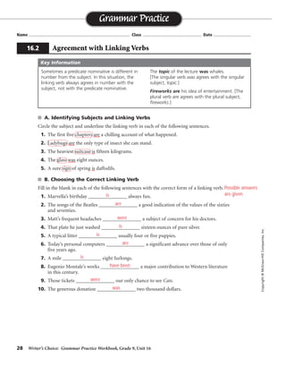 28 Writer’s Choice: Grammar Practice Workbook, Grade 9, Unit 16
■ A. Identifying Subjects and Linking Verbs
Circle the subject and underline the linking verb in each of the following sentences.
1. The first five chapters are a chilling account of what happened.
2. Ladybugs are the only type of insect she can stand.
3. The heaviest suitcase is fifteen kilograms.
4. The glass was eight ounces.
5. A sure sign of spring is daffodils.
■ B. Choosing the Correct Linking Verb
Fill in the blank in each of the following sentences with the correct form of a linking verb.
1. Marvella’s birthday _______________ always fun.
2. The songs of the Beatles _______________ a good indication of the values of the sixties
and seventies.
3. Matt’s frequent headaches _______________ a subject of concern for his doctors.
4. That plate he just washed _______________ sixteen ounces of pure silver.
5. A typical litter _______________ usually four or five puppies.
6. Today’s personal computers _______________ a significant advance over those of only
five years ago.
7. A mile _______________ eight furlongs.
8. Eugenio Montale’s works _______________ a major contribution to Western literature
in this century.
9. Those tickets _______________ our only chance to see Cats.
10. The generous donation _______________ two thousand dollars.
Name ...................................................................................... Class .................................................. Date ................................
Grammar Practice
16.2 Agreement with Linking Verbs
Copyright
©
McGraw-Hill
Companies,
Inc.
Sometimes a predicate nominative is different in
number from the subject. In this situation, the
linking verb always agrees in number with the
subject, not with the predicate nominative.
The topic of the lecture was whales.
[The singular verb was agrees with the singular
subject, topic.]
Fireworks are his idea of entertainment. [The
plural verb are agrees with the plural subject,
fireworks.]
Key Information
Possible answers
are given.
is
are
were
is
is
are
is
have been
were
was
 