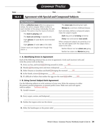 Writer’s Choice: Grammar Practice Workbook, Grade 9, Unit 16 29
Name ...................................................................................... Class .................................................. Date ................................
■ A. Identifying Errors in Agreement
Each of the following sentences has an error in agreement. Circle each incorrect verb, and
write the correct verb on the line.
1. Every car, bus, and truck were driving around in circles. _________________________________
2. Measles are becoming more and more widespread. _____________________________________
3. Either Deanna or Jonathan and Keith is bringing the mustard. ____________________________
4. In her hands, scissors is dangerous.__________________________________________________
5. It’s difficult to believe that neither the eggs nor the roast were edible.________________________
■ B. Using Correct Subject-Verb Agreement
Use the following subjects to write sentences of your own. Write the sentences in either
the present, present progressive, or present perfect tense. Make sure each verb agrees
with its subject.
1. Gerald’s trousers ___________________________________________________________________
_________________________________________________________________________________
2. Every carpet, curtain, and bedspread___________________________________________________
_________________________________________________________________________________
3. Neither the trapeze artist nor the clowns _______________________________________________
_________________________________________________________________________________
4. Either the hamburgers or the potato salad ______________________________________________
_________________________________________________________________________________
Grammar Practice
16.4–5 Agreement with Special and Compound Subjects
Copyright
©
McGraw-Hill
Companies,
Inc.
When a collective noun refers to a group as a
whole, the verb is singular. When it refers to
each member of the group individually, the verb
is plural. The same is true for nouns of amount.
The team is playing well.
The team are arriving in separate cars.
Eight glasses of water is the recommended
amount.
Eight glasses of water are on the table.
Certain nouns are singular even though they
end in -s.
The news was disturbing last night.
Mumps is a common childhood disease.
Each and every, before a compound subject,
make the subject singular.
Each dog and cat is losing its license.
Every man and woman was saved.
When compound subjects are joined by or or
nor, the verb agrees with the subject that is
closer to the verb.
Neither Marian nor her sisters are going.
Neither her sisters nor Marian is going.
Key Information
was
is
are
are
was
Sentences will vary.
 