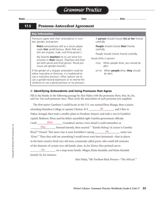 Writer’s Choice: Grammar Practice Workbook, Grade 9, Unit 17 33
Name ...................................................................................... Class .................................................. Date ................................
■ Identifying Antecedents and Using Pronouns that Agree
Fill in the blanks in the following passage by Alex Haley with the pronouns them, they, he, his,
and me. Use each pronoun once. Then circle the antecedent of each pronoun you supplied.
The first native Gambian I could locate in the U.S. was named Ebou Manga, then a junior
attending Hamilton College in upstate Clinton, N.Y. __________________ and I flew to
Dakar, Senegal, then took a smaller plane to Yundum Airport, and rode a van to Gambia’s
capital, Bathurst. Ebou and his father assembled eight Gambia government officials.
I told __________________ Grandma’s stories, every detail I could remember, as
__________________ listened intently, then reacted. “ ‘Kamby Bolong’ of course is Gambia
River!” I heard. “But more clue is your forefather’s saying __________________ name was
‘Kinte.’” Then they told me something I would never even have fantasized—that in places
in the back country lived very old men, commonly called griots, who could tell centuries
of the histories of certain very old family clans. As for Kintes, they pointed out to
__________________ on a map some family villages, Kinte-Kundah, and Kinte-Kundah
Janneh-Ya, for instance.
Alex Haley, “My Furthest-Back Person—‘The African’ ”
Grammar Practice
17.5 Pronoun-Antecedent Agreement
Copyright
©
McGraw-Hill
Companies,
Inc.
Pronouns agree with their antecedents in num-
ber, gender, and person.
Pele’s extraordinary skill as a soccer player
made him world famous. [Both Pele and
him are singular, male, and third person.]
My favorite teachers try to use some fun
activities in their classes. [Teachers and their
are both plural and third person. Plural pro-
nouns are gender-neutral.]
If the gender of a singular antecedent could be
either masculine or feminine, it is traditional to
use a masculine pronoun. Other options are to
use a gender-neutral expression or to rewrite the
sentence to use a plural pronoun or no pronoun.
A person should choose his or her friends
carefully.
People should choose their friends
carefully.
People should choose friends carefully.
Avoid shifts in person.
POOR: When people drive, you should be
alert.
BETTER: When people drive, they should
be alert.
Key Information
He
them
they
his
me
 