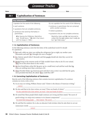 38 Writer’s Choice: Grammar Practice Workbook, Grade 9, Unit 20
■ A. Capitalization of Sentences
In the following sentences circle the first letter of the underlined word if it should
be capitalized.
1. last week, while my sister was raiding the refrigerator late at night, my mother came
downstairs and said “oh I thought you were a burglar!”
2. in a famous speech John F. Kennedy said that people should ask what they can do for
their country.
3. people living in the extreme north of Chile wouldn’t know what to do if it ever rained.
(they live in the driest desert in the world.)
4. my best friend hates urban life (he grew up in a small town) and said last week that big
cities are nothing more than a necessary evil.
5. when Dorothy Parker (an American poet and short-story writer) was told that the quiet,
stern president had died, she asked, “how could they tell?”
■ B. Correcting Capitalization of Sentences
Rewrite each of the following sentences that contains incorrect capitalization. If a sentence
contains no errors, write correct.
1. In an essay on writing, William Zinsser said, “Clutter is the disease of American writing.”
_________________________________________________________________________________
2. He also said that to be clear writers, we must “Clear our heads of clutter.” ____________________
_________________________________________________________________________________
3. He noted that Many people think simple sentences are wrong and then stated, “the secret of
good writing is to strip every sentence to its cleanest components.” _________________________
_________________________________________________________________________________
4. He said that his students (he is also an educator) look stricken when he asks them to cut out
unnecessary words. _________________________________________________________________
_________________________________________________________________________________
Name ...................................................................................... Class .................................................. Date ................................
Grammar Practice
20.1 Capitalization of Sentences
Copyright
©
McGraw-Hill
Companies,
Inc.
Capitalize the first word of the following:
• each sentence.
• quotations that are complete sentences.
• sentences that stand by themselves in
parentheses.
After leaving the Phillipines, MacArthur
said, “I shall return.” (He did in fact return
with his troops in 1944.)
Do not capitalize the first word of the following:
• sentences in parentheses that are contained
within another sentence.
• indirect quotations.
• quotations that are not complete sentences.
MacArthur later said (he had returned to
civilian life) that old soldiers don’t really die
but “just fade away.”
Key Information
correct
correct
He also said that to be clear writers, we must “clear our heads of clutter.”
He noted that many people . . . then stated, “The secret . . . .”
 