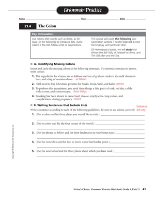 Writer’s Choice: Grammar Practice Workbook, Grade 9, Unit 21 41
Name ...................................................................................... Class .................................................. Date ................................
■ A. Identifying Missing Colons
Insert and circle the missing colons in the following sentences. If a sentence contains no errors,
write correct.
1. The ingredients for s’mores are as follows one box of graham crackers, ten milk chocolate
bars, and a bag of marshmallows. as follows:
2. I still need to buy Christmas presents for Susan, Tricia, Sarie, and Katie.
3. To perform this experiment, you need these things a thin piece of cork, red dye, a slide
with a cover, and a microscope. these things:
4. Smoking has been shown to cause heart disease, emphysema, lung cancer, and
complications during pregnancy.
■ B. Writing Sentences that Include Lists
Write a sentence according to each of the following guidelines. Be sure to use colons correctly.
1. (Use a colon and list three places you would like to visit.) _________________________________
_________________________________________________________________________________
2. (Use no colon and list the four oceans of the world.) _____________________________________
_________________________________________________________________________________
3. (Use the phrase as follows and list three landmarks in your home state.)______________________
_________________________________________________________________________________
4. (Use the word these and list two or more states that border yours.)__________________________
_________________________________________________________________________________
5. (Use the word about and list three places about which you have read.) _______________________
_________________________________________________________________________________
Grammar Practice
21.4 The Colon
Copyright
©
McGraw-Hill
Companies,
Inc.
Use colons after words such as these, as fol-
lows, or the following to introduce lists. Avoid
colons if the lists follow verbs or prepositions.
This course will cover the following Lost
Generation writers: F. Scott Fitzgerald, Ernest
Hemingway, and Gertrude Stein.
Of Hemingway’s books, we will study For
Whom the Bell Tolls, A Farewell to Arms, and
The Old Man and the Sea.
Key Information
correct
correct
Sentences
will vary.
 