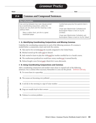 Writer’s Choice: Grammar Practice Workbook, Grade 9, Unit 21 43
Name ...................................................................................... Class .................................................. Date ................................
■ A. Identifying Coordinating Conjunctions and Missing Commas
Underline the coordinating conjunction in each of the following sentences. If a comma is
needed before a conjunction, insert and circle the comma.
1. Tala used to live in Jordan but she recently emigrated to the United States.
2. Michael turned up the radio and we danced.
3. Judy wanted to learn to play the violin and her mother enrolled her in a Suzuki course.
4. The weatherman predicted we would have sunny weather yet it snowed heavily.
5. Nelson bought a new Ferrari and a Buick hit it soon afterwards.
■ B. Using Coordinating Conjunctions and Commas
Add a coordinating conjunction and another main clause to expand each of the following
sentences. Use a comma when necessary. Remember to cross out the period.
1. I’ve never been in a spaceship. ________________________________________________________
_________________________________________________________________________________
2. The oceans are becoming very polluted. ________________________________________________
_________________________________________________________________________________
3. A red sky in the morning is a sign of rainy weather. ______________________________________
_________________________________________________________________________________
4. Dogs are usually loyal to their owners. _________________________________________________
_________________________________________________________________________________
5. Violence is a serious problem. ________________________________________________________
_________________________________________________________________________________
Grammar Practice
21.6 Commas and Compound Sentences
Copyright
©
McGraw-Hill
Companies,
Inc.
Use commas between two main clauses joined
by a coordinating conjunction, unless the
clauses are very short and the meaning is clear
without them.
Mary is rather short, yet she is a great
basketball player.
Camila loves pizza but her parents hate it.
[clear]
I have seen Westminster Cathedral and
Buckingham Palace is next on my list.
[unclear]
I have seen Westminster Cathedral, and
Buckingham Palace is next on my list. [clear]
Key Information
,
,
,
,
Sentences will vary.
 