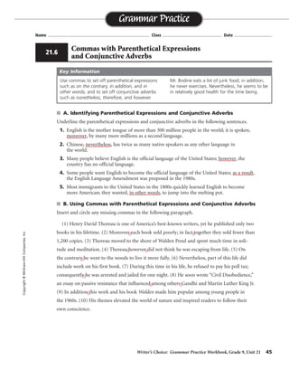 Writer’s Choice: Grammar Practice Workbook, Grade 9, Unit 21 45
Name ...................................................................................... Class .................................................. Date ................................
■ A. Identifying Parenthetical Expressions and Conjunctive Adverbs
Underline the parenthetical expressions and conjunctive adverbs in the following sentences.
1. English is the mother tongue of more than 300 million people in the world; it is spoken,
moreover, by many more millions as a second language.
2. Chinese, nevertheless, has twice as many native speakers as any other language in
the world.
3. Many people believe English is the official language of the United States; however, the
country has no official language.
4. Some people want English to become the official language of the United States; as a result,
the English Language Amendment was proposed in the 1980s.
5. Most immigrants to the United States in the 1800s quickly learned English to become
more American; they wanted, in other words, to jump into the melting pot.
■ B. Using Commas with Parenthetical Expressions and Conjunctive Adverbs
Insert and circle any missing commas in the following paragraph.
(1) Henry David Thoreau is one of America’s best-known writers, yet he published only two
books in his lifetime. (2) Moreover each book sold poorly; in fact together they sold fewer than
1,200 copies. (3) Thoreau moved to the shore of Walden Pond and spent much time in soli-
tude and meditation. (4) Thoreau however did not think he was escaping from life. (5) On
the contrary he went to the woods to live it more fully. (6) Nevertheless, part of this life did
include work on his first book. (7) During this time in his life, he refused to pay his poll tax;
consequently he was arrested and jailed for one night. (8) He soon wrote “Civil Disobedience,”
an essay on passive resistance that influenced among others Gandhi and Martin Luther King Jr.
(9) In addition this work and his book Walden made him popular among young people in
the 1960s. (10) His themes elevated the world of nature and inspired readers to follow their
own conscience.
Grammar Practice
Copyright
©
McGraw-Hill
Companies,
Inc.
21.6
Commas with Parenthetical Expressions
and Conjunctive Adverbs
Use commas to set off parenthetical expressions
such as on the contrary, in addition, and in
other words; and to set off conjunctive adverbs
such as nonetheless, therefore, and however.
Mr. Bodine eats a lot of junk food; in addition,
he never exercises. Nevertheless, he seems to be
in relatively good health for the time being.
Key Information
, ,
, ,
,
,
, ,
,
 