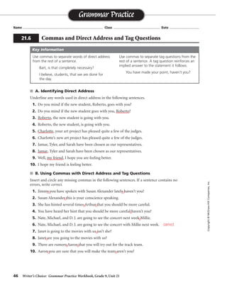 46 Writer’s Choice: Grammar Practice Workbook, Grade 9, Unit 21
■ A. Identifying Direct Address
Underline any words used in direct address in the following sentences.
1. Do you mind if the new student, Roberto, goes with you?
2. Do you mind if the new student goes with you, Roberto?
3. Roberto, the new student is going with you.
4. Roberto, the new student, is going with you.
5. Charlotte, your art project has pleased quite a few of the judges.
6. Charlotte’s new art project has pleased quite a few of the judges.
7. Jamar, Tyler, and Sarah have been chosen as our representatives.
8. Jamar, Tyler and Sarah have been chosen as our representatives.
9. Well, my friend, I hope you are feeling better.
10. I hope my friend is feeling better.
■ B. Using Commas with Direct Address and Tag Questions
Insert and circle any missing commas in the following sentences. If a sentence contains no
errors, write correct.
1. Jimmy you have spoken with Susan Alexander lately haven’t you?
2. Susan Alexander this is your conscience speaking.
3. She has hinted several times Arthur that you should be more careful.
4. You have heard her hint that you should be more careful haven’t you?
5. Nate, Michael, and D. J. are going to see the concert next week Millie.
6. Nate, Michael, and D. J. are going to see the concert with Millie next week.
7. Janet is going to the movies with us isn’t she?
8. Janet are you going to the movies with us?
9. There are rumors Aaron that you will try out for the track team.
10. Aaron you are sure that you will make the team aren’t you?
Name ...................................................................................... Class .................................................. Date ................................
Grammar Practice
Copyright
©
McGraw-Hill
Companies,
Inc.
21.6 Commas and Direct Address and Tag Questions
Use commas to separate words of direct address
from the rest of a sentence.
Bart, is that completely necessary?
I believe, students, that we are done for
the day.
Use commas to separate tag questions from the
rest of a sentence. A tag question reinforces an
implied answer to the statement it follows.
You have made your point, haven’t you?
Key Information
, ,
,
, ,
,
,
,
,
, ,
, ,
correct
 