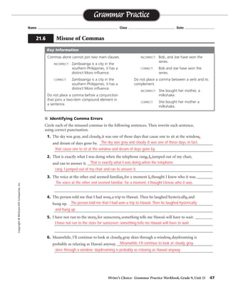Writer’s Choice: Grammar Practice Workbook, Grade 9, Unit 21 47
Name ...................................................................................... Class .................................................. Date ................................
■ Identifying Comma Errors
Circle each of the misused commas in the following sentences. Then rewrite each sentence,
using correct punctuation.
1. The sky was gray, and cloudy, it was one of those days that cause one to sit at the window,
and dream of days gone by. __________________________________________________________
_________________________________________________________________________________
2. That is exactly what I was doing when the telephone rang, I, jumped out of my chair,
and ran to answer it. ________________________________________________________________
_________________________________________________________________________________
3. The voice at the other end seemed familiar, for a moment I, thought I knew who it was. ________
_________________________________________________________________________________
_________________________________________________________________________________
4. The person told me that I had won, a trip to Hawaii. Then he laughed hysterically, and
hung up. _________________________________________________________________________
_________________________________________________________________________________
5. I have not run to the store, for sunscreen, something tells me Hawaii will have to wait. _________
_________________________________________________________________________________
_________________________________________________________________________________
6. Meanwhile, I’ll continue to look at cloudy, gray skies through a window, daydreaming is
probably as relaxing as Hawaii anyway. _________________________________________________
_________________________________________________________________________________
Grammar Practice
21.6 Misuse of Commas
Copyright
©
McGraw-Hill
Companies,
Inc.
Commas alone cannot join two main clauses.
INCORRECT: Zamboanga is a city in the
southern Philippines, it has a
distinct Moro influence.
CORRECT: Zamboanga is a city in the
southern Philippines; it has a
distinct Moro influence.
Do not place a comma before a conjunction
that joins a two-item compound element in
a sentence.
INCORRECT: Bob, and Joe have won the
series.
CORRECT: Bob and Joe have won the
series.
Do not place a comma between a verb and its
complement.
INCORRECT: She bought her mother, a
milkshake.
CORRECT: She bought her mother a
milkshake.
Key Information
The sky was gray and cloudy. It was one of those days, in fact,
that cause one to sit at the window and dream of days gone by.
That is exactly what I was doing when the telephone
rang. I jumped out of my chair and ran to answer it.
The voice at the other end seemed familiar; for a moment, I thought I knew who it was.
The person told me that I had won a trip to Hawaii. Then he laughed hysterically
and hung up.
I have not run to the store for sunscreen; something tells me Hawaii will have to wait.
Meanwhile, I’ll continue to look at cloudy, gray
skies through a window; daydreaming is probably as relaxing as Hawaii anyway.
 
