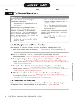 48 Writer’s Choice: Grammar Practice Workbook, Grade 9, Unit 21
■ A. Identifying Errors in and Around Parentheses
Rewrite each of the following sentences, correcting capitalization and punctuation errors.
1. Some people like him (some people don’t.) _____________________________________________
_________________________________________________________________________________
2. One of my best friends (A foreign exchange student from Indonesia) finds much
American food bland. ____________________________________________________________
3. I can eat plate after plate of kimchee (a spicy Korean dish,) but it gives my girlfriend a
terrible stomach ache. _______________________________________________________________
_________________________________________________________________________________
4. She says that Macao (formerly a Portuguese colony near Hong Kong,) is famous for its
architecture and its casinos. __________________________________________________________
_________________________________________________________________________________
5. While they were in Tanzania, they saw a rhinoceros (The rhinoceros is in danger of
becoming extinct;) Irena saw one, too. _________________________________________________
_________________________________________________________________________________
■ B. Using Dashes and Parentheses
Write two sentences of your own. In the first sentence, use dashes to show a change in thought.
In the second sentence, use parentheses to set off extra material.
Name ...................................................................................... Class .................................................. Date ................................
Grammar Practice
21.7–8 The Dash and Parentheses
Copyright
©
McGraw-Hill
Companies,
Inc.
Use a dash to show an abrupt change of
thought within a sentence.
She grew mint—or perhaps thyme—in her
herb garden.
Parentheses indicate extra material not vital to
the main statement. If a complete sentence
enclosed in parentheses is contained within
another sentence, it does not require capitaliza-
tion or end punctuation. However, if the paren-
thetical sentence stands by itself, capitalize, and
use appropriate punctuation.
Whales range in length from 4 to 100 feet
(1.2 to 30 meters).
Albino whales (the most famous albino is,
of course, Moby Dick) have often been the
subject of tall tales.
They are among the most intelligent crea-
tures on earth. (Whales have always been
respected by hunters.)
When a comma or semicolon is required after
a parenthetical expression, place it outside the
final parenthesis.
Kyle and Sally will be there (I think), but
Johnson backed out.
Key Information
Some people like him. (Some people don’t.)
One of my best friends (a foreign exchange student from Indonesia) finds. . . .
I can eat plate after plate of kimchee (a spicy Korean dish), but it gives my
girlfriend a terrible stomach ache.
She says that Macao (formerly a Portuguese colony near Hong
Kong) is famous for its architecture and its casinos.
While they were in Tanzania, they saw a rhinoceros
(the rhinoceros is in danger of becoming extinct); Irena saw one, too.
Sentences will vary.
 