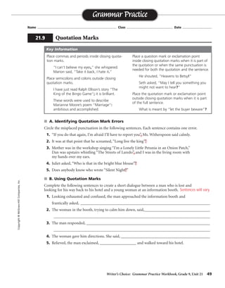 Writer’s Choice: Grammar Practice Workbook, Grade 9, Unit 21 49
Name ...................................................................................... Class .................................................. Date ................................
■ A. Identifying Quotation Mark Errors
Circle the misplaced punctuation in the following sentences. Each sentence contains one error.
1. “If you do that again, I’m afraid I’ll have to report you”, Ms. Witherspoon said calmly.
2. It was at that point that he screamed, “Long live the king”!
3. Mother was in the workshop singing “I’m a Lonely Little Petunia in an Onion Patch,”
Dan was upstairs whistling “The Streets of Laredo”, and I was in the living room with
my hands over my ears.
4. Juliet asked, “Who is that in the bright blue blouse”?
5. Does anybody know who wrote “Silent Night?”
■ B. Using Quotation Marks
Complete the following sentences to create a short dialogue between a man who is lost and
looking for his way back to his hotel and a young woman at an information booth.
1. Looking exhausted and confused, the man approached the information booth and
frantically asked, ________________________________________________________________
2. The woman in the booth, trying to calm him down, said,__________________________________
_________________________________________________________________________________
3. The man responded, ________________________________________________________________
_________________________________________________________________________________
4. The woman gave him directions. She said, ____________________________________________
5. Relieved, the man exclaimed, __________________ and walked toward his hotel.
Grammar Practice
21.9 Quotation Marks
Copyright
©
McGraw-Hill
Companies,
Inc.
Place commas and periods inside closing quota-
tion marks.
“I can’t believe my eyes,” she whispered.
Marion said, “Take it back, I hate it.”
Place semicolons and colons outside closing
quotation marks.
I have just read Ralph Ellison’s story “The
King of the Bingo Game”; it is brilliant.
These words were used to describe
Marianne Moore’s poem “Marriage”:
ambitious and accomplished.
Place a question mark or exclamation point
inside closing quotation marks when it is part of
the quotation or when the same punctuation is
needed for both the quotation and the sentence.
He shouted, “Heavens to Betsy!”
Seth asked, “May I tell you something you
might not want to hear?”
Place the quotation mark or exclamation point
outside closing quotation marks when it is part
of the full sentence.
What is meant by “let the buyer beware”?
Key Information
Sentences will vary.
 
