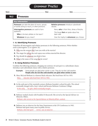 2 Writer’s Choice: Grammar Practice Workbook, Grade 9, Unit 10
■ A. Identifying Pronouns
Underline all interrogative and relative pronouns in the following sentences. Write whether
each is interrogative (I) or relative (R).
1. Who was the woman that I saw you with at the movies?
2. The singer for whom the rock opera was written married the director.
3. You should do whatever you think is best.
4. What is the name of the song that he wrote?
■ B. Using Relative Pronouns
Combine the following sentences, changing one sentence of each pair to a subordinate clause.
Introduce each subordinate clause with a relative pronoun.
Example: Some people are glad when winter is over. They do not like cold weather.
People who do not like cold weather are glad when winter is over.
1. Mary McLeod Bethune is a famous black educator. She lived from 1875 to 1955.
_________________________________________________________________________________
_________________________________________________________________________________
2. In the early part of the twentieth century, Bethune founded a school for girls. The school
eventually merged with a boys’ school and became Bethune-Cookman College.
_________________________________________________________________________________
_________________________________________________________________________________
3. Bethune worked closely with Franklin D. Roosevelt. She served as the Special Advisor on
Minority Affairs.
_________________________________________________________________________________
_________________________________________________________________________________
4. Bethune was an observer for the State Department at the UN Conference in 1945.
Bethune had spent many years in public service.
_________________________________________________________________________________
_________________________________________________________________________________
Name ...................................................................................... Class .................................................. Date ................................
Grammar Practice
10.2 Pronouns
Copyright
©
The
McGraw-Hill
Companies,
Inc.
Pronouns can take the place of nouns, groups
of words acting as nouns, or other pronouns.
Interrogative pronouns are used to form
questions.
Who is the best athlete on the team?
Whatever do you mean?
Relative pronouns introduce subordinate
clauses.
Rene, who is from Paris, drives a Porsche.
The house that we spoke about has
been sold.
Give the trophy to whomever you choose.
Key Information
I R
R
R
I R
Mary . . . educator who lived from 1875 to 1955.
In the early . . . for girls, which eventually merged. . . .
Bethune, who served as the Special Advisor on Minority Affairs, worked. . . .
Bethune, who had spent . . . service, was an observer. . . .
 