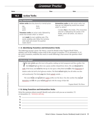 Writer’s Choice: Grammar Practice Workbook, Grade 9, Unit 10 3
Name ...................................................................................... Class .................................................. Date ................................
■ A. Identifying Transitive and Intransitive Verbs
The following excerpt is from The Waves, a novel by British writer Virginia Woolf. Write
whether each of the boldface action verbs in the excerpt is transitive (T) or intransitive (I). If
the verb is transitive, underline the word or words following it that answer the question what?
or whom?
■ B. Using Transitive and Intransitive Verbs
Write five sentences about yourself. Identify each action verb you use as transitive (T)
or intransitive (I).
1. ______________________________________________________________________________
2. ______________________________________________________________________________
3. ______________________________________________________________________________
4. ______________________________________________________________________________
5. ______________________________________________________________________________
Grammar Practice
10.3 Action Verbs
Copyright
©
The
McGraw-Hill
Companies,
Inc.
Action verbs describe physical or mental action.
jog think
smile worry
point
Transitive verbs are action verbs followed by
words that answer what? or whom?
Jack made his own wedding cake. [The
words wedding cake follow the transitive
verb made and answer the question
made what?]
Intransitive verbs are also action verbs, but
they are not followed by words that answer
what? or whom?
Condors live in the Andes. [The intransitive
verb live is followed by the words in the
Andes, which tell where, not what or
whom.]
Key Information
T
he light struck upon the trees in the garden, making one leaf transparent and then another. One
bird chirped high up; there was a pause; another chirped lower down. The sun sharpened the
walls of the house, and rested like the tip of a fan upon a white blind and made a blue fingerprint of
shadow under the leaf by the bedroom window. The blind stirred slightly, but all within was dim
and unsubstantial. The birds sang their blank melody outside. . . .
The waves broke and spread their waters swiftly over the shore. One after another they massed
themselves and fell; the spray tossed itself back with the energy of their fall.
Virginia Woolf, The Waves
Literature Model
I
I
I
T
T
I
T
T T T
T
I
Sentences will vary.
 