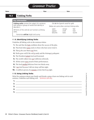 4 Writer’s Choice: Grammar Practice Workbook, Grade 9, Unit 10
■ A. Identifying Linking Verbs
Underline all linking verbs in the sentences below.
1. She said that she feels confident about the success of the plan.
2. Thai food often tastes exotic to those who have never tried it.
3. That is the year Maria was born.
4. Herbs grow well if the soil is sandy and the drainage is adequate.
5. The President looked tired and frustrated.
6. The world’s tallest trees are California redwoods.
7. All the actors were proud of their performances.
8. The food smelled delicious from two blocks away.
9. I am tired because I did not sleep well last night.
10. A stubborn person, he remains certain that he is right.
■ B. Using Linking Verbs
Write five sentences about your family and friends, using at least one linking verb in each
sentence. Underline each linking verb.
1. ______________________________________________________________________________
2. ______________________________________________________________________________
3. ______________________________________________________________________________
4. ______________________________________________________________________________
5. ______________________________________________________________________________
Name ...................................................................................... Class .................................................. Date ................................
Grammar Practice
10.3 Linking Verbs
Copyright
©
The
McGraw-Hill
Companies,
Inc.
Linking verbs connect the subject of a sentence
with words or groups of words that identify or
describe it.
All forms of the verb be can function as linking
verbs.
Tomorrow will be bright and sunny.
Oro is the Spanish word for gold.
Below are some other common linking verbs.
seem remain feel
appear smell look
become taste sound
Key Information
Sentences will vary.
 