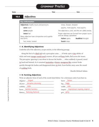Writer’s Choice: Grammar Practice Workbook, Grade 9, Unit 10 5
Name ...................................................................................... Class .................................................. Date ................................
■ A. Identifying Adjectives
Underline all of the adjectives, except articles, in the following passage.
Along the foot of a tilted red rock a porcupine came. . . . It broke open a tiny shelter of
sticks and some meager round-eared creature, all eyes and bony limbs, fled across the stones.
The porcupine, ignoring it, was about to devour the beetles . . . when suddenly it paused, raised
its head and listened. As it remained motionless a brown, mongoose-like creature broke
quickly through the bushes and disappeared down its hole. From farther away came the sound
of scolding birds.
Shardik, Richard Adams
■ B. Forming Adjectives
Write an adjective form of each of the words listed below. Use a dictionary only if you have to.
elegance _______________________________ furor ______________________________
deceive ________________________________ fog ________________________________
nobility ________________________________ width ______________________________
harm __________________________________ inspire _____________________________
flattery_________________________________ grit________________________________
Grammar Practice
10.4 Adjectives
Copyright
©
The
McGraw-Hill
Companies,
Inc.
Adjectives modify nouns and pronouns.
eerie room
some people
latest fad
Many adjective have comparative and superla-
tive forms.
hot, hotter, hottest
sharp, sharper, sharpest
psychic, more psychic, most psychic
The adjectives a, and, and the are called articles.
Proper adjectives are formed from proper nouns
and are always capitalized.
Italian opera Buddhist thought
Dutch tulips
Key Information
elegant
deceptive, deceiving
noble
harmful, harmless
flattering, flattered
furious
foggy
wide
inspirational; inspiring, inspired
gritty
 