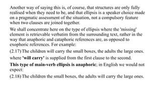 Another way of saying this is, of course, that structures are only fully
realised when they need to be, and that ellipsis is a speaker choice made
on a pragmatic assessment of the situation, not a compulsory feature
when two clauses are joined together.
We shall concentrate here on the type of ellipsis where the 'missing'
element is retrievable verbatim from the surrounding text, rather in the
way that anaphoric and cataphoric references are, as opposed to
exophoric references. For example:
(2.17) The children will carry the small boxes, the adults the large ones.
where 'will carry' is supplied from the first clause to the second.
This type of main-verb ellipsis is anaphoric; in English we would not
expect:
(2.18) The children the small boxes, the adults will carry the large ones.
 
