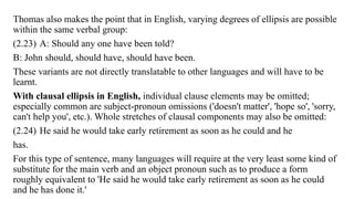 Thomas also makes the point that in English, varying degrees of ellipsis are possible
within the same verbal group:
(2.23) A: Should any one have been told?
B: John should, should have, should have been.
These variants are not directly translatable to other languages and will have to be
learnt.
With clausal ellipsis in English, individual clause elements may be omitted;
especially common are subject-pronoun omissions ('doesn't matter', 'hope so', 'sorry,
can't help you', etc.). Whole stretches of clausal components may also be omitted:
(2.24) He said he would take early retirement as soon as he could and he
has.
For this type of sentence, many languages will require at the very least some kind of
substitute for the main verb and an object pronoun such as to produce a form
roughly equivalent to 'He said he would take early retirement as soon as he could
and he has done it.'
 