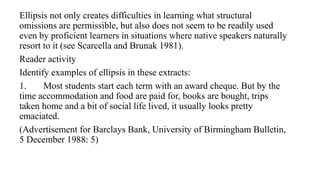 Ellipsis not only creates difficulties in learning what structural
omissions are permissible, but also does not seem to be readily used
even by proficient learners in situations where native speakers naturally
resort to it (see Scarcella and Brunak 1981).
Reader activity
Identify examples of ellipsis in these extracts:
1. Most students start each term with an award cheque. But by the
time accommodation and food are paid for, books are bought, trips
taken home and a bit of social life lived, it usually looks pretty
emaciated.
(Advertisement for Barclays Bank, University of Birmingham Bulletin,
5 December 1988: 5)
 