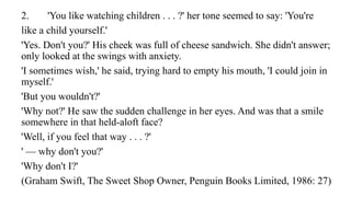 2. 'You like watching children . . . ?' her tone seemed to say: 'You're
like a child yourself.'
'Yes. Don't you?' His cheek was full of cheese sandwich. She didn't answer;
only looked at the swings with anxiety.
'I sometimes wish,' he said, trying hard to empty his mouth, 'I could join in
myself.'
'But you wouldn't?'
'Why not?' He saw the sudden challenge in her eyes. And was that a smile
somewhere in that held-aloft face?
'Well, if you feel that way . . . ?'
' — why don't you?'
'Why don't I?'
(Graham Swift, The Sweet Shop Owner, Penguin Books Limited, 1986: 27)
 