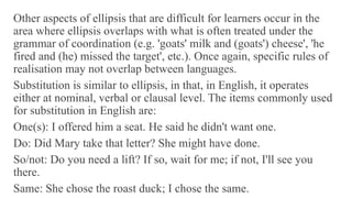 Other aspects of ellipsis that are difficult for learners occur in the
area where ellipsis overlaps with what is often treated under the
grammar of coordination (e.g. 'goats' milk and (goats') cheese', 'he
fired and (he) missed the target', etc.). Once again, specific rules of
realisation may not overlap between languages.
Substitution is similar to ellipsis, in that, in English, it operates
either at nominal, verbal or clausal level. The items commonly used
for substitution in English are:
One(s): I offered him a seat. He said he didn't want one.
Do: Did Mary take that letter? She might have done.
So/not: Do you need a lift? If so, wait for me; if not, I'll see you
there.
Same: She chose the roast duck; I chose the same.
 