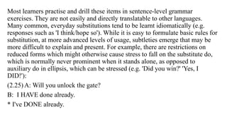 Most learners practise and drill these items in sentence-level grammar
exercises. They are not easily and directly translatable to other languages.
Many common, everyday substitutions tend to be learnt idiomatically (e.g.
responses such as 'I think/hope so'). While it is easy to formulate basic rules for
substitution, at more advanced levels of usage, subtleties emerge that may be
more difficult to explain and present. For example, there are restrictions on
reduced forms which might otherwise cause stress to fall on the substitute do,
which is normally never prominent when it stands alone, as opposed to
auxiliary do in ellipsis, which can be stressed (e.g. 'Did you win?' 'Yes, I
DID!'):
(2.25) A: Will you unlock the gate?
B: I HAVE done already.
* I've DONE already.
 