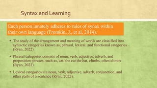 Syntax and Learning
▪ The study of the arrangement and meaning of words are classified into
syntactic categories known as, phrasal, lexical, and functional categories
(Ryan, 2022).
▪ Phrasal categories consists of noun, verb, adjective, adverb, and
preposition phrases, such as, cat, the cat the hat, climbs, often climbs
(Ryan, 2022).
▪ Lexical categories are noun, verb, adjective, adverb, conjunction, and
other parts of a sentence (Ryan, 2022).
Each person innately adheres to rules of synax within
their own language (Fromkin, J., et al, 2014).
 