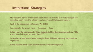 Instructional Strategies
My objective here is to teach that silent final e at the end of a word changes the
preceding short vowel to a long vowel or a (vowel that says its name).
I call it the Strongman E (Sanseri, W., 2010).
For example: the word: hop becomes hope
When I say, the strongman E. They students hold us their muscles and say, “The
vowel sound changes because of the E.”
I would show this on the board multiple times followed by many opportunities
to practice.
When students read, I can instruct them to notice Strongman e.
 