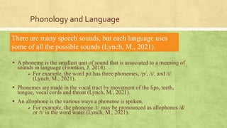 Phonology and Language
▪ A phoneme is the smallest unit of sound that is associated to a meaning of
sounds in language (Fromkin, J. 2014).
 For example, the word pit has three phonemes, /p/, /i/, and /t/
(Lynch, M., 2021).
▪ Phonemes are made in the vocal tract by movement of the lips, teeth,
tongue, vocal cords and throat (Lynch, M., 2021).
▪ An allophone is the various ways a phoneme is spoken.
 For example, the phoneme /t/ may be pronounced as allophones /d/
or /t/ in the word water (Lynch, M., 2021).
▪ .
There are many speech sounds, but each language uses
some of all the possible sounds (Lynch, M., 2021).
 