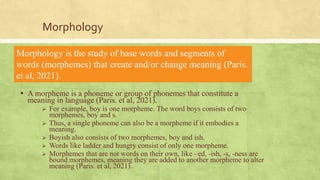 Morphology
▪ A morpheme is a phoneme or group of phonemes that constitute a
meaning in language (Paris. et al, 2021).
 For example, boy is one morpheme. The word boys consists of two
morphemes, boy and s.
 Thus, a single phoneme can also be a morpheme if it embodies a
meaning.
 Boyish also consists of two morphemes, boy and ish.
 Words like ladder and hungry consist of only one morpheme.
 Morphemes that are not words on their own, like –ed, -ish, -s, -ness are
bound morphemes, meaning they are added to another morpheme to alter
meaning (Paris. et al, 2021).
Morphology is the study of base words and segments of
words (morphemes) that create and/or change meaning (Paris.
et al, 2021).
 