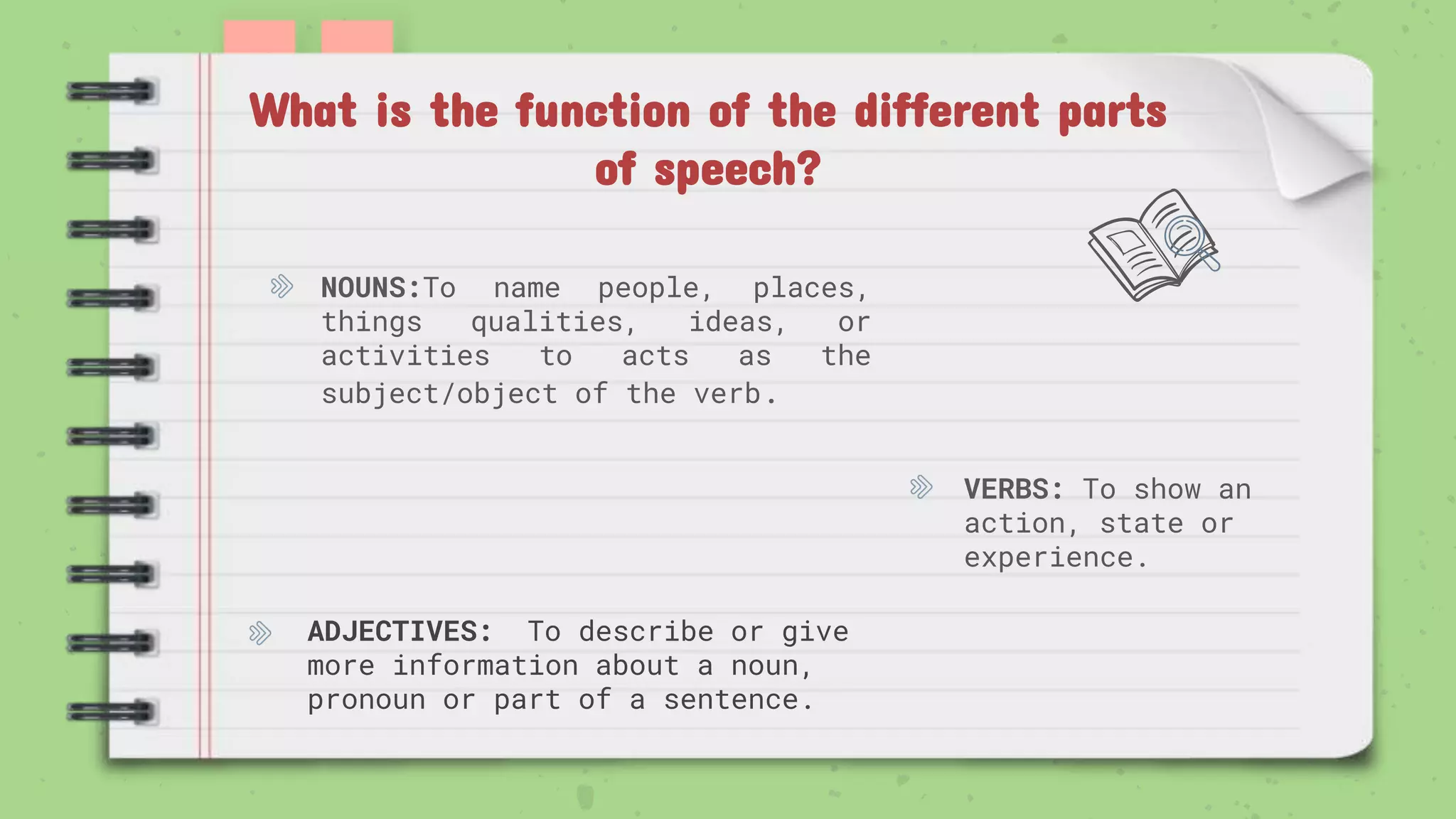 VERBS: To show an
action, state or
experience.
What is the function of the different parts
of speech?
NOUNS:To name people, places,
things qualities, ideas, or
activities to acts as the
subject/object of the verb.
ADJECTIVES: To describe or give
more information about a noun,
pronoun or part of a sentence.
 