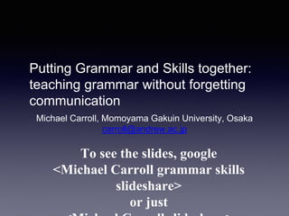 Putting Grammar and Skills together:
teaching grammar without forgetting
communication
Michael Carroll, Momoyama Gakuin University, Osaka
carroll@andrew.ac.jp
To see the slides, google
<Michael Carroll grammar skills
slideshare>
or just
 