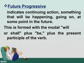 Future Progressive
indicates continuing action, something
that will be happening, going on, at
some point in the future.
This is formed with the modal "will
or shall" plus "be," plus the present
participle of the verb.
 