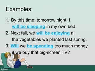 Examples:
1. By this time, tomorrow night, I 
will be sleeping in my own bed.
2. Next fall, we will be enjoying all 
     the vegetables we planted last spring.
3. Will we be spending too much money 
     if we buy that big-screen TV?
 