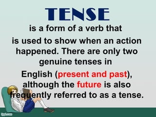 TENSE
is a form of a verb that
is used to show when an action
happened. There are only two
genuine tenses in
English (present and past),
although the future is also
frequently referred to as a tense.
 