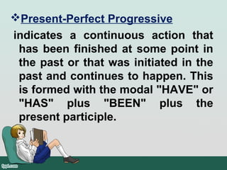 Present-Perfect Progressive
indicates a continuous action that
has been finished at some point in
the past or that was initiated in the
past and continues to happen. This
is formed with the modal "HAVE" or
"HAS" plus "BEEN" plus the
present participle.
 