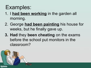 Examples:
1. I had been working in the garden all
morning.
2. George had been painting his house for
weeks, but he finally gave up.
3. Had they been cheating on the exams
before the school put monitors in the
classroom?
 