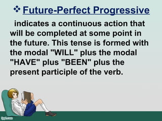 Future-Perfect Progressive
indicates a continuous action that
will be completed at some point in
the future. This tense is formed with
the modal "WILL" plus the modal
"HAVE" plus "BEEN" plus the
present participle of the verb.
 
